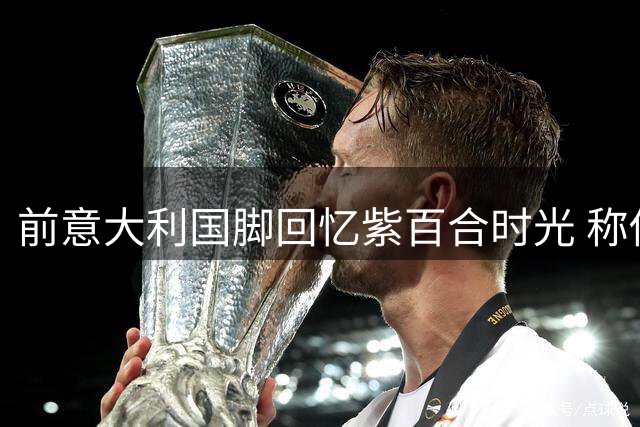 前意大利国脚回忆紫百合时光 称佛罗伦萨更衣室最团结